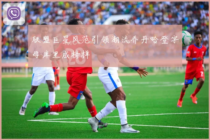 联盟巨星风范引领潮流乔丹哈登字母库里成榜样