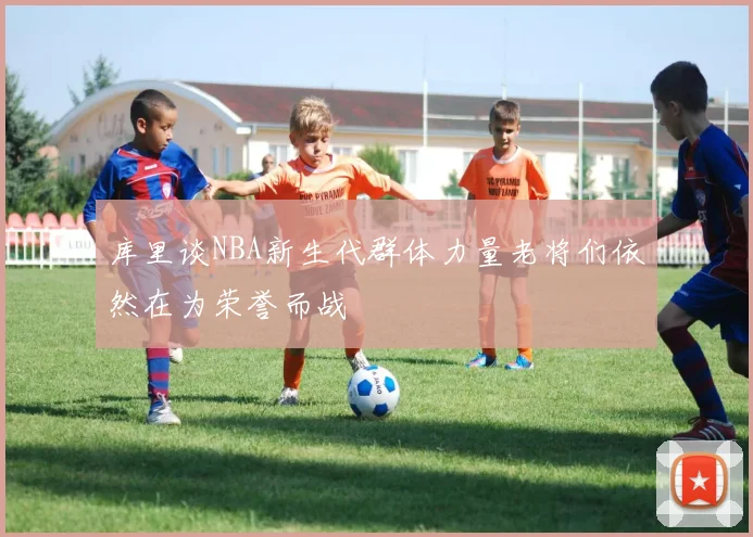 库里谈NBA新生代群体力量老将们依然在为荣誉而战