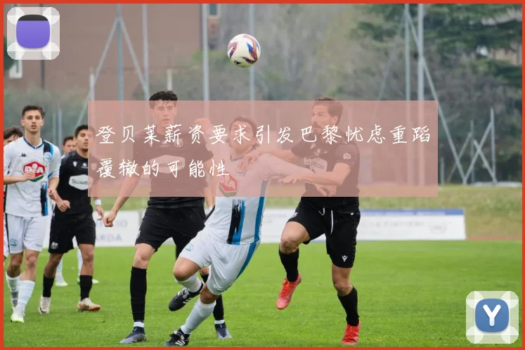 登贝莱薪资要求引发巴黎忧虑重蹈覆辙的可能性