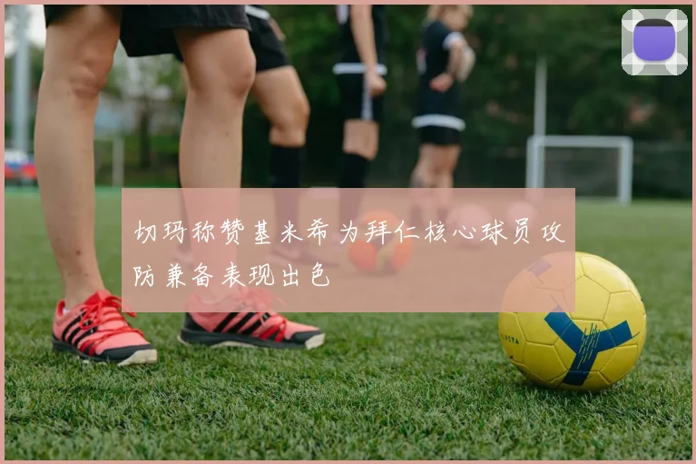 切玛称赞基米希为拜仁核心球员攻防兼备表现出色