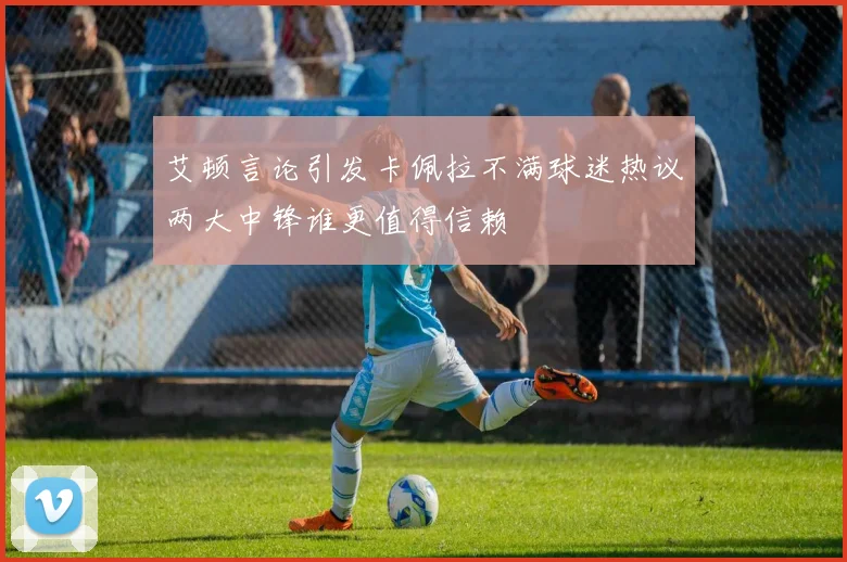 艾顿言论引发卡佩拉不满球迷热议两大中锋谁更值得信赖