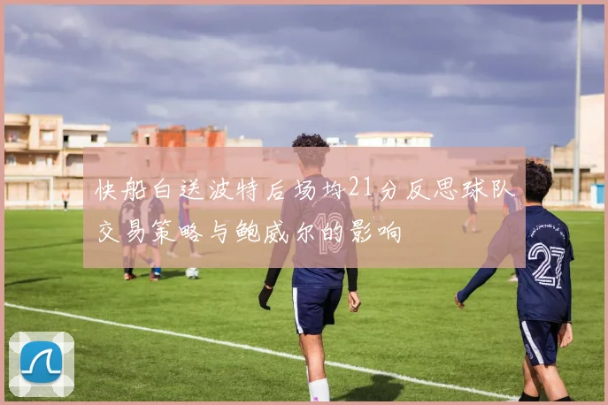 快船白送波特后场均21分反思球队交易策略与鲍威尔的影响