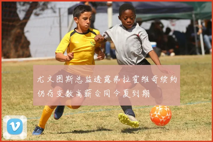 尤文图斯总监透露弗拉霍维奇续约仍存变数高薪合同今夏到期