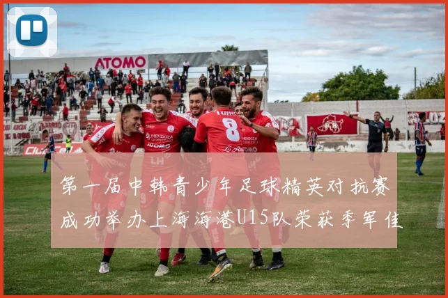 第一届中韩青少年足球精英对抗赛成功举办上海海港U15队荣获季军佳绩
