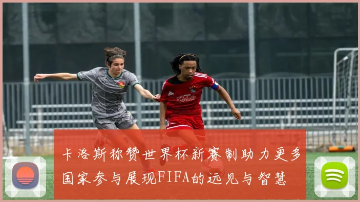 卡洛斯称赞世界杯新赛制助力更多国家参与展现FIFA的远见与智慧
