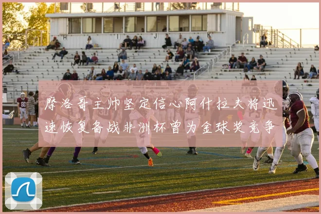 摩洛哥主帅坚定信心阿什拉夫将迅速恢复备战非洲杯曾为金球奖竞争者