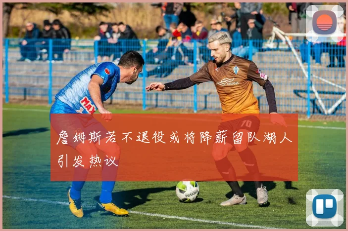 詹姆斯若不退役或将降薪留队湖人引发热议