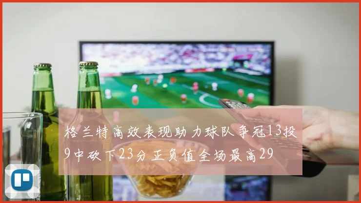 格兰特高效表现助力球队争冠13投9中砍下23分正负值全场最高29