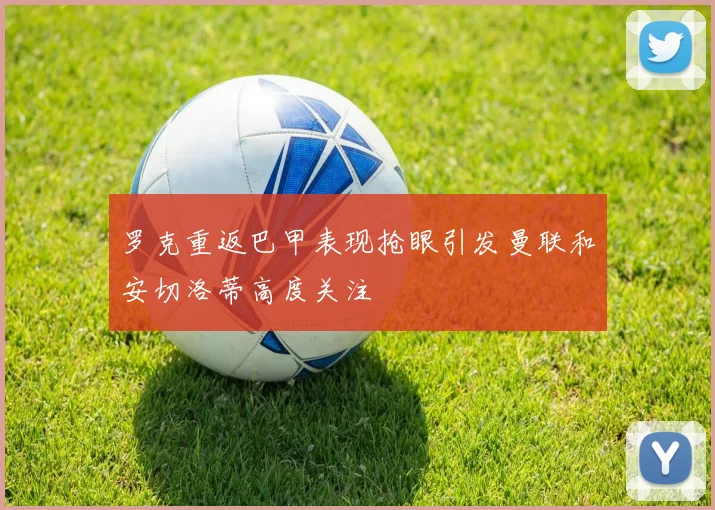 罗克重返巴甲表现抢眼引发曼联和安切洛蒂高度关注
