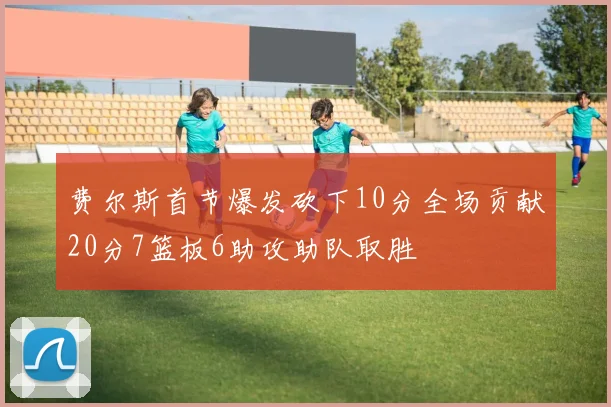 费尔斯首节爆发砍下10分全场贡献20分7篮板6助攻助队取胜