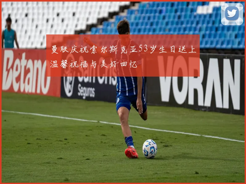 曼联庆祝索尔斯克亚53岁生日送上温馨祝福与美好回忆
