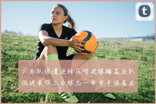 广东队惨遭逆转压哨进球掩盖全队低迷表现三分球无一命中半场落后26分