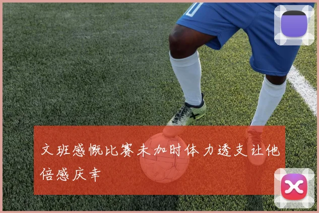 文班感慨比赛未加时体力透支让他倍感庆幸