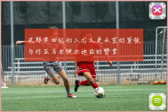 皮耶罗回忆初入尤文更衣室的紧张与对亚马尔伊尔迪兹的赞赏