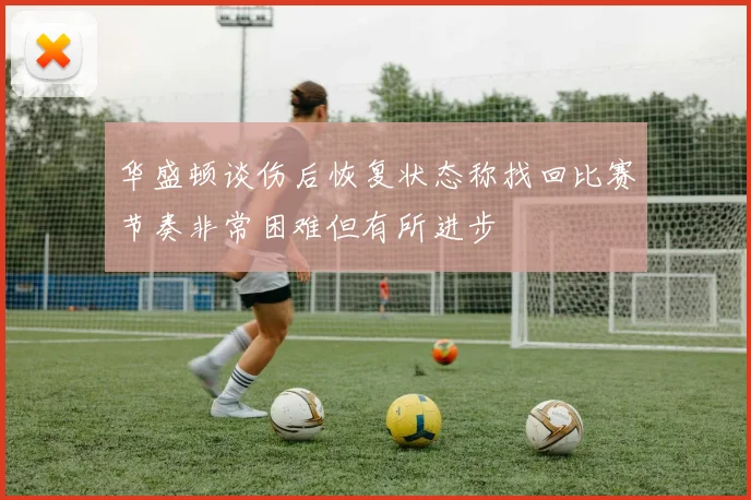 华盛顿谈伤后恢复状态称找回比赛节奏非常困难但有所进步