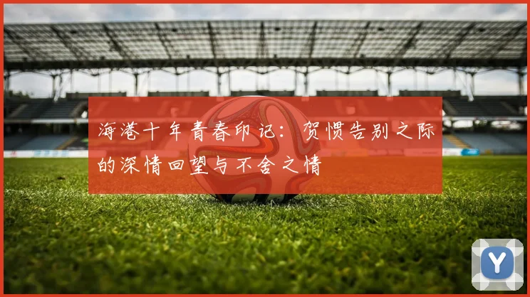 海港十年青春印记：贺惯告别之际的深情回望与不舍之情