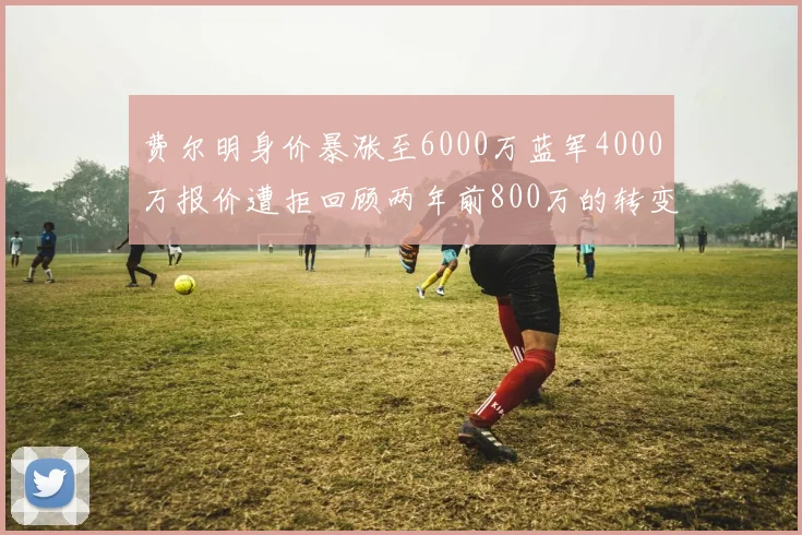 费尔明身价暴涨至6000万蓝军4000万报价遭拒回顾两年前800万的转变