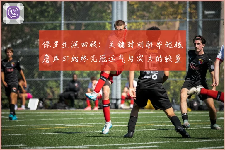 保罗生涯回顾：关键时刻胜率超越詹库却始终无冠运气与实力的较量