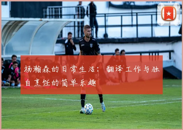 杨瀚森的日常生活：翻译工作与独自烹饪的简单乐趣