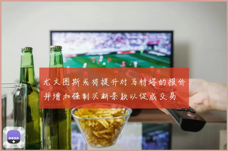 尤文图斯或将提升对马特塔的报价并增加强制买断条款以促成交易