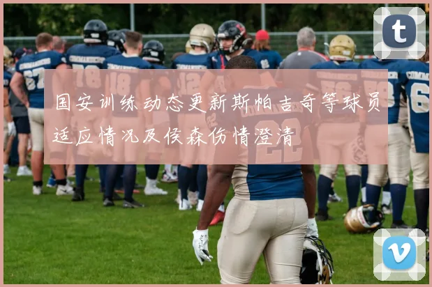 国安训练动态更新斯帕吉奇等球员适应情况及侯森伤情澄清