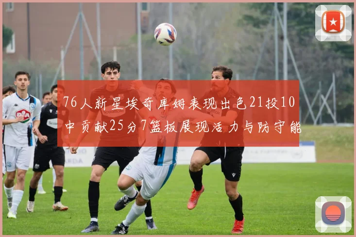 76人新星埃奇库姆表现出色21投10中贡献25分7篮板展现活力与防守能力