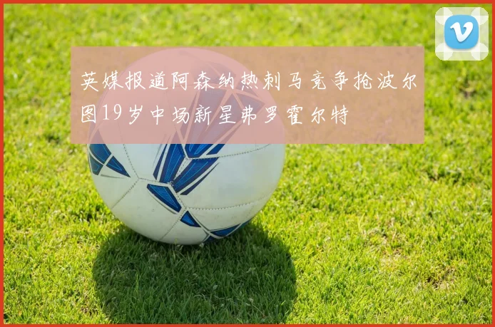英媒报道阿森纳热刺马竞争抢波尔图19岁中场新星弗罗霍尔特