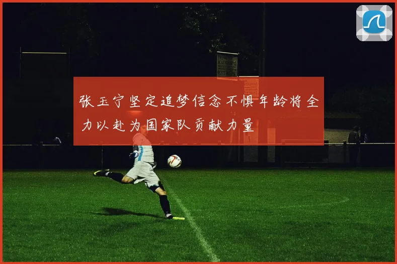 张玉宁坚定追梦信念不惧年龄将全力以赴为国家队贡献力量