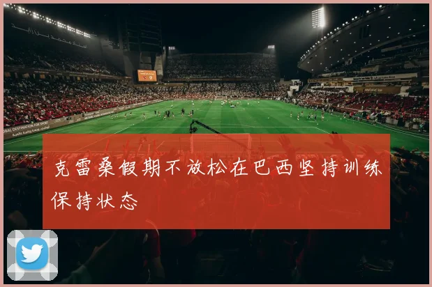 克雷桑假期不放松在巴西坚持训练保持状态