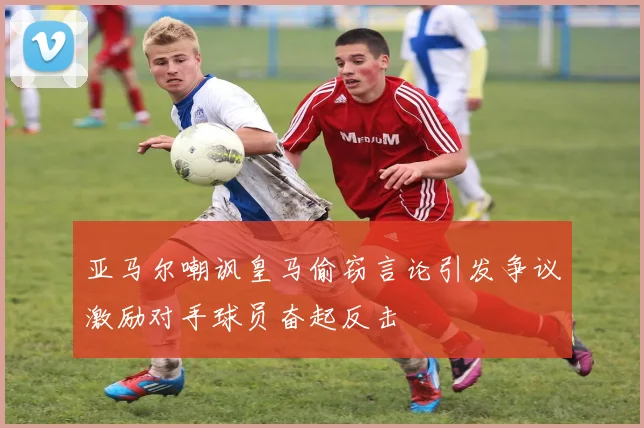 亚马尔嘲讽皇马偷窃言论引发争议激励对手球员奋起反击