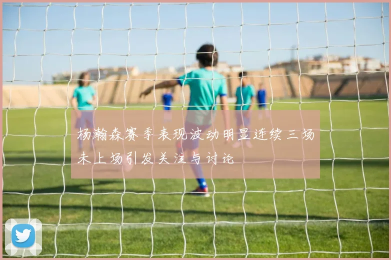 杨瀚森赛季表现波动明显连续三场未上场引发关注与讨论