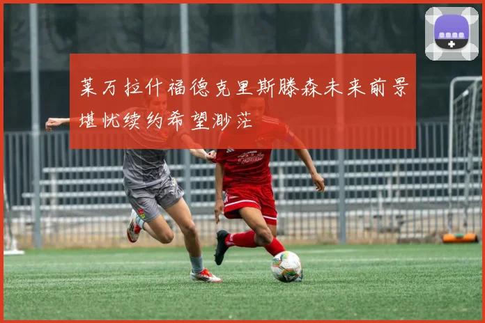 莱万拉什福德克里斯滕森未来前景堪忧续约希望渺茫