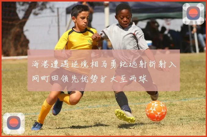 海港遭遇逆境相马勇纪远射折射入网町田领先优势扩大至两球