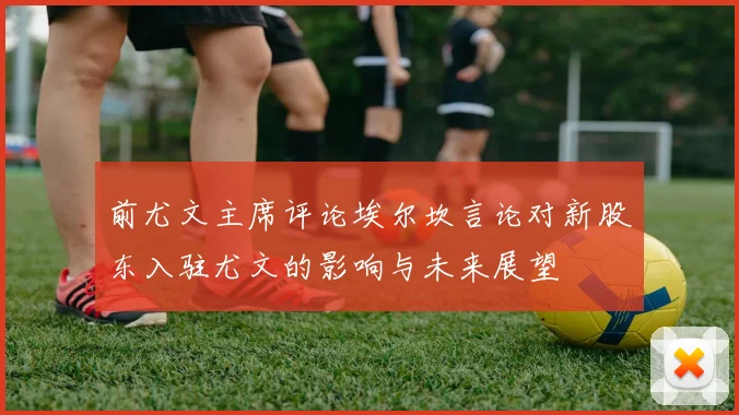 前尤文主席评论埃尔坎言论对新股东入驻尤文的影响与未来展望