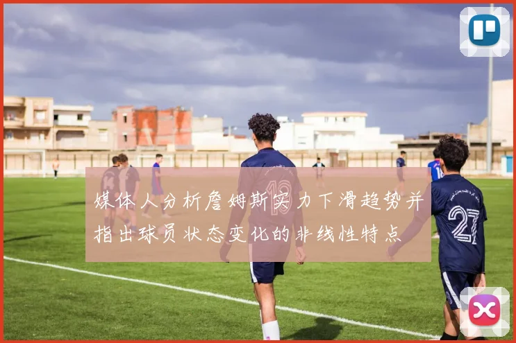 媒体人分析詹姆斯实力下滑趋势并指出球员状态变化的非线性特点
