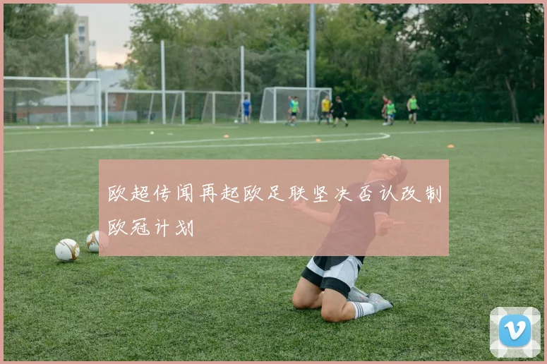 欧超传闻再起欧足联坚决否认改制欧冠计划