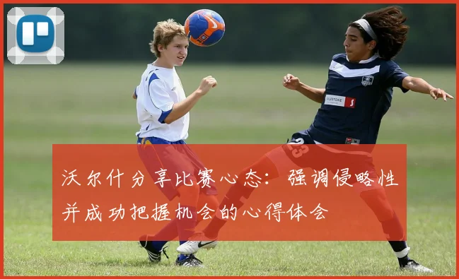 沃尔什分享比赛心态：强调侵略性并成功把握机会的心得体会