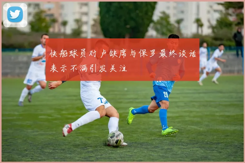 快船球员对卢缺席与保罗最终谈话表示不满引发关注