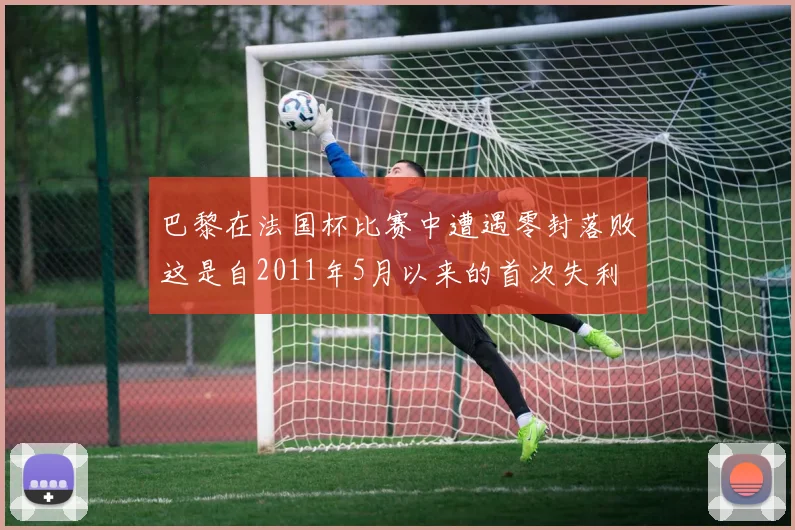 巴黎在法国杯比赛中遭遇零封落败这是自2011年5月以来的首次失利