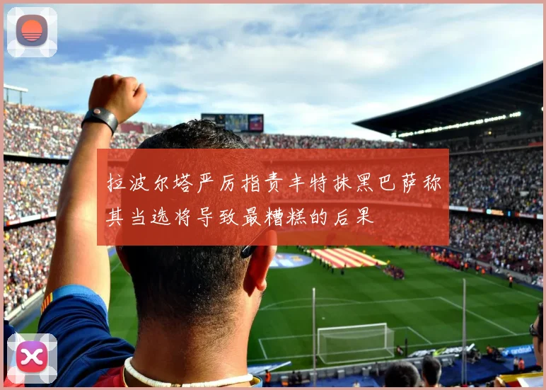 拉波尔塔严厉指责丰特抹黑巴萨称其当选将导致最糟糕的后果