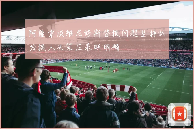 阿隆索谈维尼修斯替换问题坚持认为换人决策应果断明确