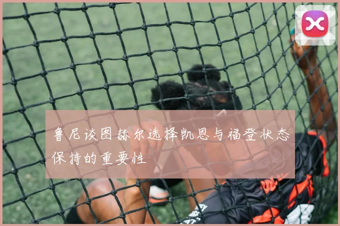 鲁尼谈图赫尔选择凯恩与福登状态保持的重要性